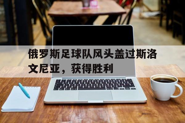 俄罗斯足球队风头盖过斯洛文尼亚，获得胜利的简单介绍