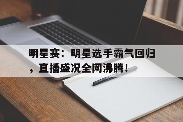 明星赛：明星选手霸气回归，直播盛况全网沸腾！