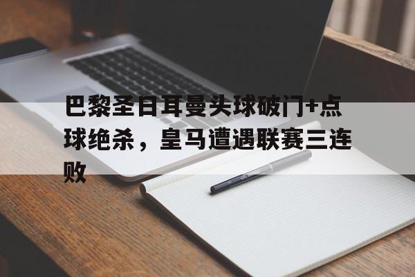 巴黎圣日耳曼头球破门+点球绝杀，皇马遭遇联赛三连败巴黎圣日耳曼vs皇家马德里