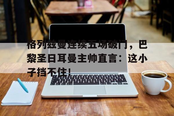 格列兹曼连续五场破门，巴黎圣日耳曼主帅直言：这小子挡不住！